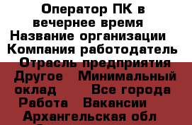 Оператор ПК в вечернее время › Название организации ­ Компания-работодатель › Отрасль предприятия ­ Другое › Минимальный оклад ­ 1 - Все города Работа » Вакансии   . Архангельская обл.,Северодвинск г.